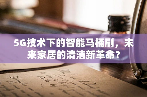 5G技术下的智能马桶刷，未来家居的清洁新革命？