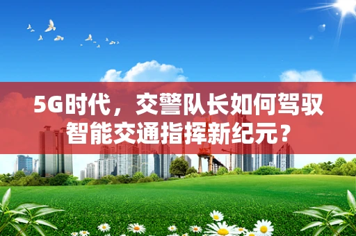 5G时代，交警队长如何驾驭智能交通指挥新纪元？