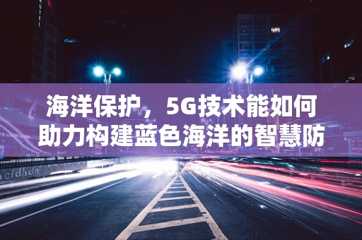 海洋保护，5G技术能如何助力构建蓝色海洋的智慧防线？