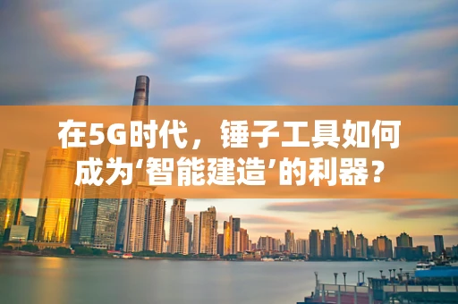在5G时代，锤子工具如何成为‘智能建造’的利器？