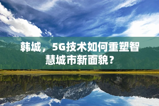 韩城，5G技术如何重塑智慧城市新面貌？