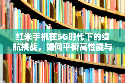 红米手机在5G时代下的续航挑战，如何平衡高性能与长待机？
