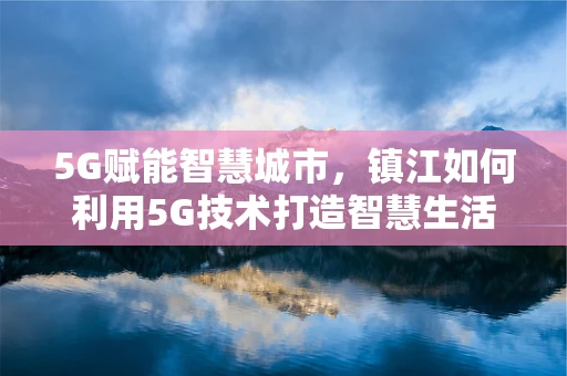 5G赋能智慧城市，镇江如何利用5G技术打造智慧生活新场景？