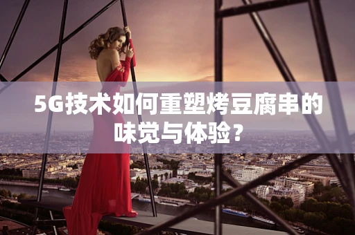 5G技术如何重塑烤豆腐串的味觉与体验？