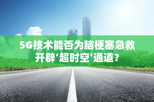5G技术能否为脑梗塞急救开辟‘超时空’通道？