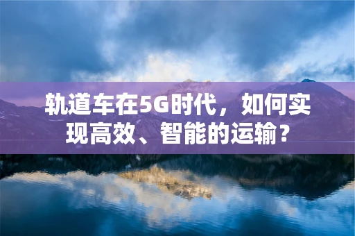轨道车在5G时代，如何实现高效、智能的运输？