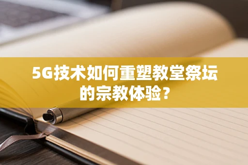 5G技术如何重塑教堂祭坛的宗教体验？