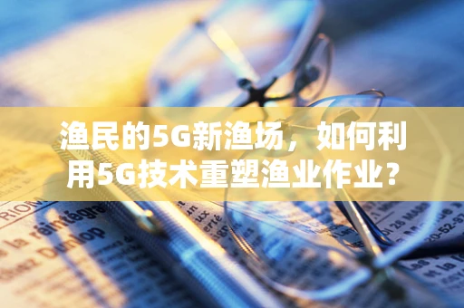 渔民的5G新渔场，如何利用5G技术重塑渔业作业？
