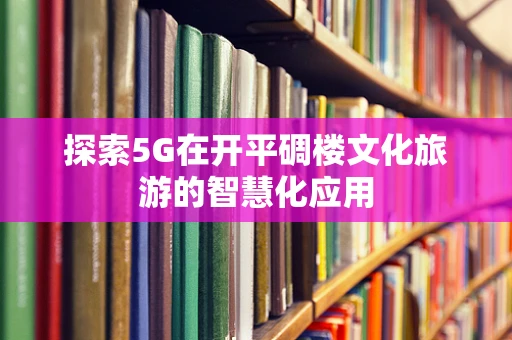 探索5G在开平碉楼文化旅游的智慧化应用