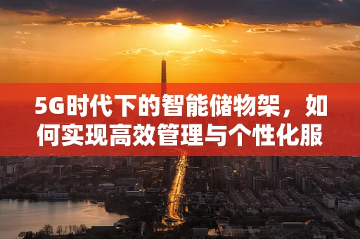 5G时代下的智能储物架，如何实现高效管理与个性化服务？