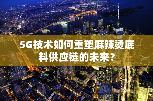 5G技术如何重塑麻辣烫底料供应链的未来？