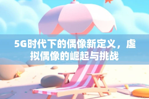 5G时代下的偶像新定义，虚拟偶像的崛起与挑战