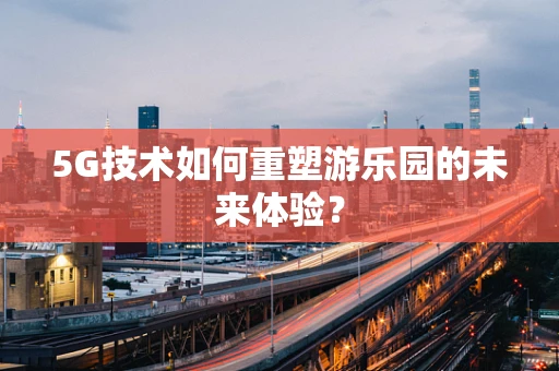 5G技术如何重塑游乐园的未来体验？