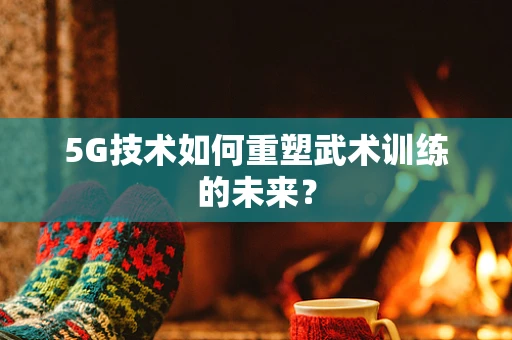 5G技术如何重塑武术训练的未来？