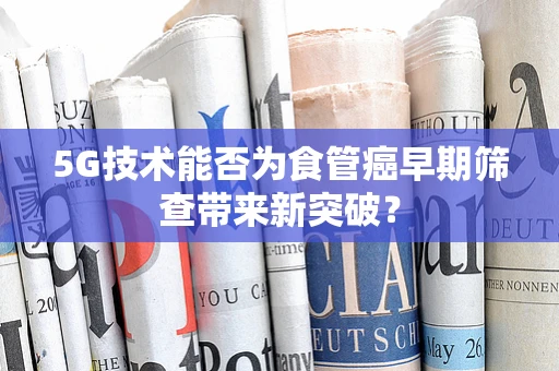 5G技术能否为食管癌早期筛查带来新突破？