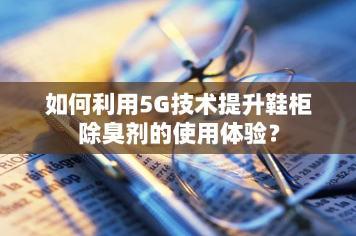 如何利用5G技术提升鞋柜除臭剂的使用体验？