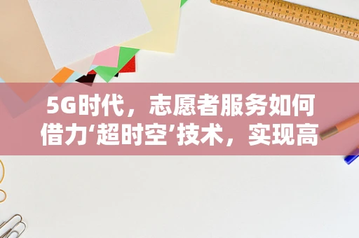 5G时代，志愿者服务如何借力‘超时空’技术，实现高效、智能的互动体验？