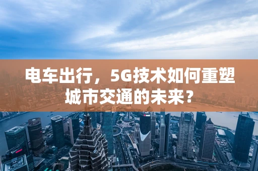 电车出行，5G技术如何重塑城市交通的未来？