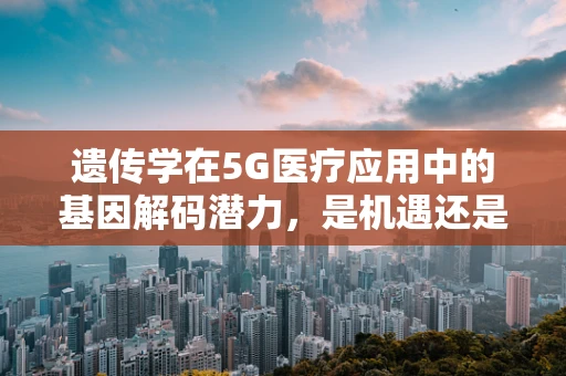 遗传学在5G医疗应用中的基因解码潜力，是机遇还是挑战？