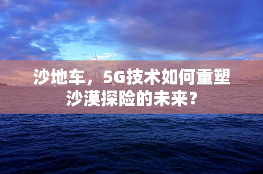 沙地车，5G技术如何重塑沙漠探险的未来？