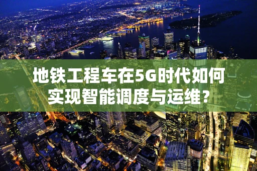 地铁工程车在5G时代如何实现智能调度与运维？