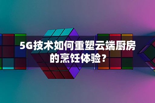 5G技术如何重塑云端厨房的烹饪体验？