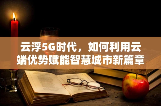 云浮5G时代，如何利用云端优势赋能智慧城市新篇章？