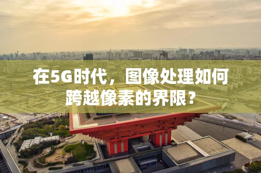 在5G时代，图像处理如何跨越像素的界限？