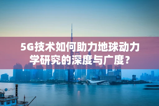 5G技术如何助力地球动力学研究的深度与广度？
