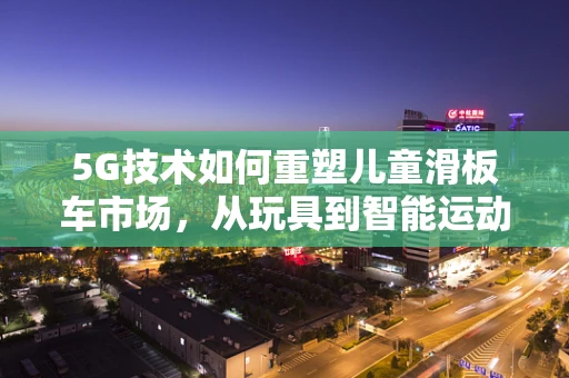 5G技术如何重塑儿童滑板车市场，从玩具到智能运动伙伴的转变？