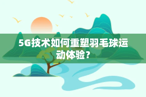 5G技术如何重塑羽毛球运动体验？