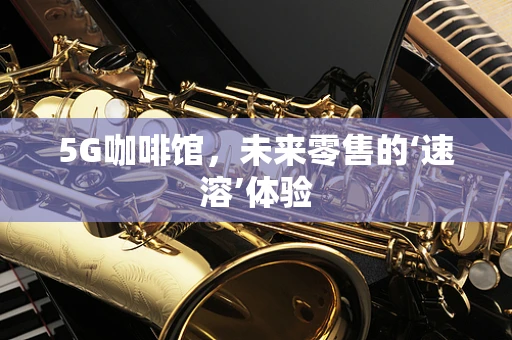5G咖啡馆，未来零售的‘速溶’体验