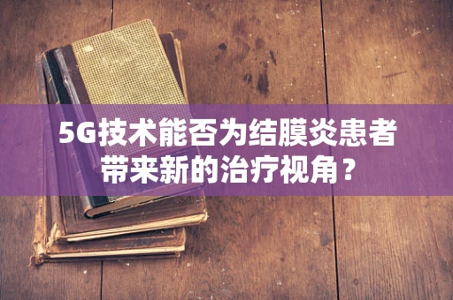 5G技术能否为结膜炎患者带来新的治疗视角？