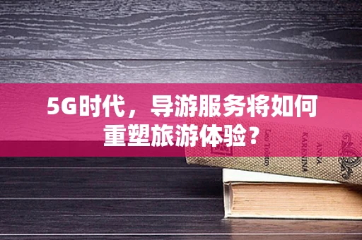 5G时代，导游服务将如何重塑旅游体验？