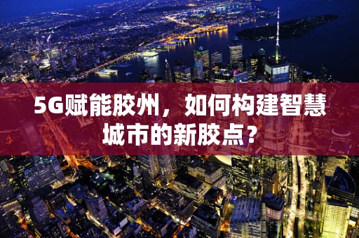 5G赋能胶州，如何构建智慧城市的新胶点？