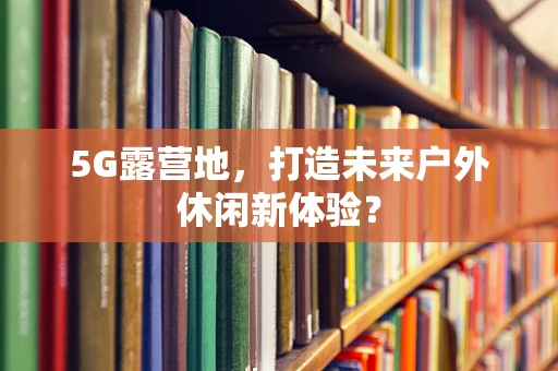 5G露营地，打造未来户外休闲新体验？