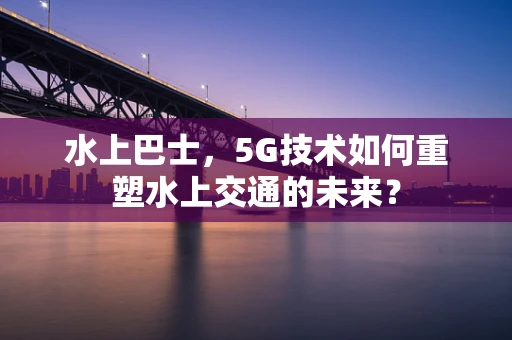 水上巴士，5G技术如何重塑水上交通的未来？