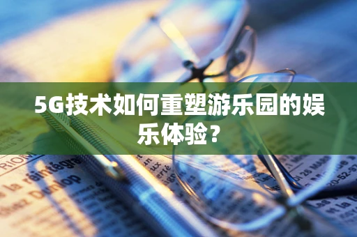 5G技术如何重塑游乐园的娱乐体验？