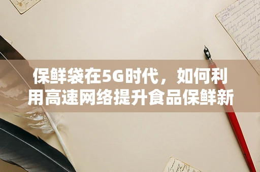 保鲜袋在5G时代，如何利用高速网络提升食品保鲜新体验？