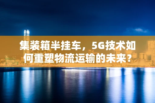 集装箱半挂车，5G技术如何重塑物流运输的未来？