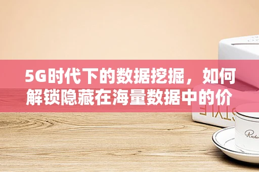5G时代下的数据挖掘，如何解锁隐藏在海量数据中的价值？