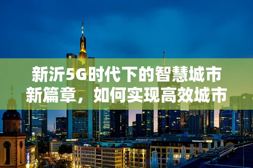 新沂5G时代下的智慧城市新篇章，如何实现高效城市管理？