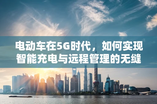 电动车在5G时代，如何实现智能充电与远程管理的无缝对接？