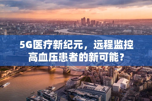 5G医疗新纪元，远程监控高血压患者的新可能？