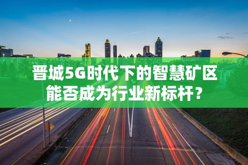 晋城5G时代下的智慧矿区能否成为行业新标杆？