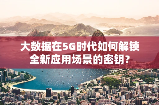 大数据在5G时代如何解锁全新应用场景的密钥？