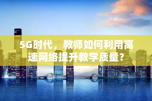5G时代，教师如何利用高速网络提升教学质量？