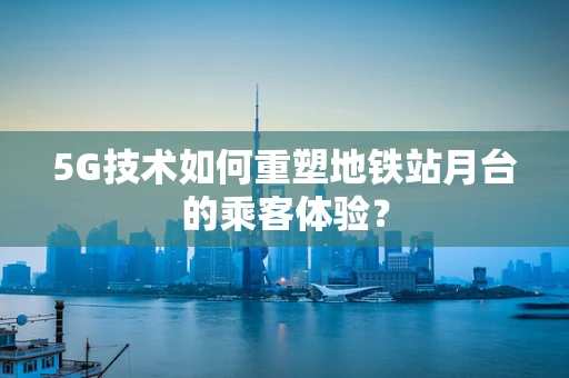 5G技术如何重塑地铁站月台的乘客体验？