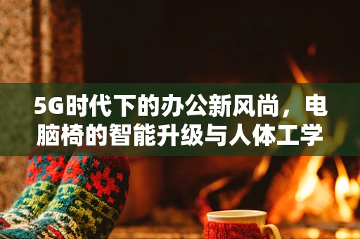 5G时代下的办公新风尚，电脑椅的智能升级与人体工学设计