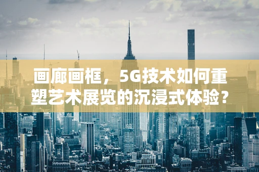 画廊画框，5G技术如何重塑艺术展览的沉浸式体验？